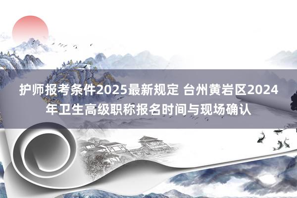 护师报考条件2025最新规定 台州黄岩区2024年卫生高级职称报名时间与现场确认