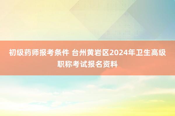 初级药师报考条件 台州黄岩区2024年卫生高级职称考试报名资料