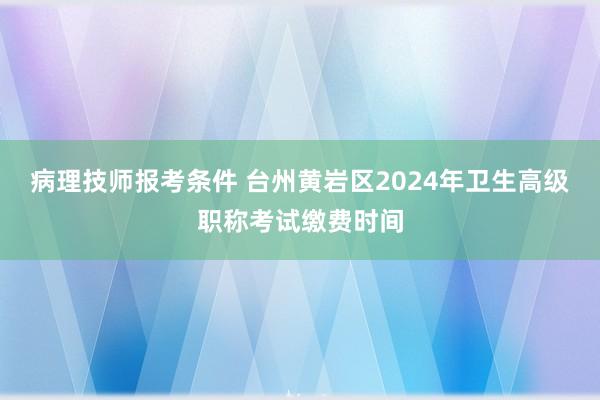 病理技师报考条件 台州黄岩区2024年卫生高级职称考试缴费时间