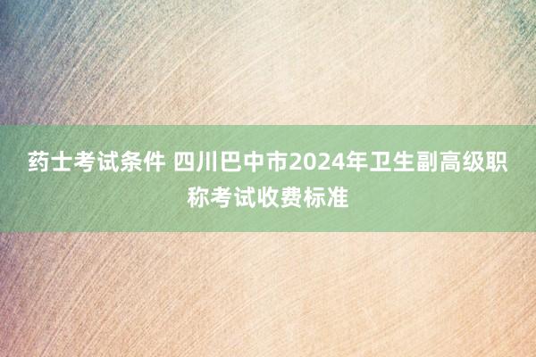 药士考试条件 四川巴中市2024年卫生副高级职称考试收费标准