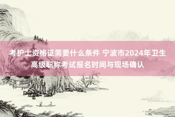 考护士资格证需要什么条件 宁波市2024年卫生高级职称考试报名时间与现场确认