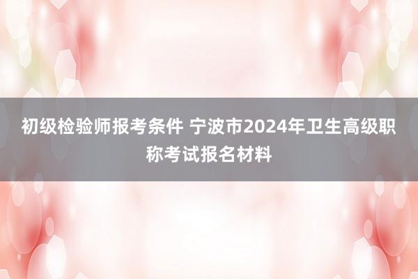 初级检验师报考条件 宁波市2024年卫生高级职称考试报名材料