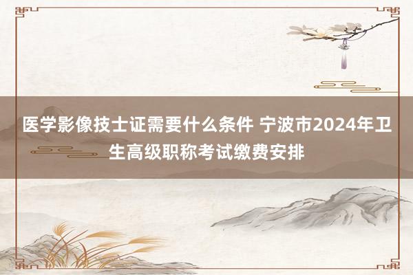 医学影像技士证需要什么条件 宁波市2024年卫生高级职称考试缴费安排