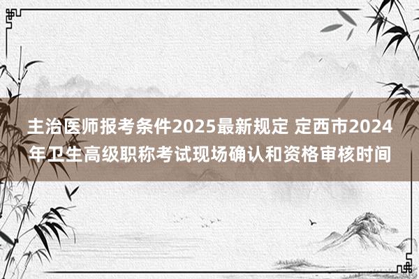 主治医师报考条件2025最新规定 定西市2024年卫生高级职称考试现场确认和资格审核时间