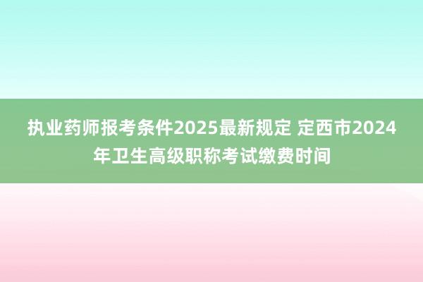 执业药师报考条件2025最新规定 定西市2024年卫生高级职称考试缴费时间