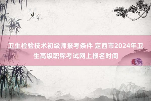 卫生检验技术初级师报考条件 定西市2024年卫生高级职称考试网上报名时间