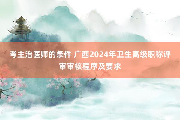 考主治医师的条件 广西2024年卫生高级职称评审审核程序及要求