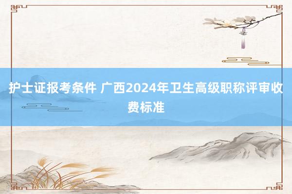 护士证报考条件 广西2024年卫生高级职称评审收费标准