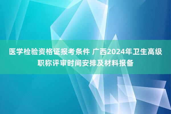 医学检验资格证报考条件 广西2024年卫生高级职称评审时间安排及材料报备