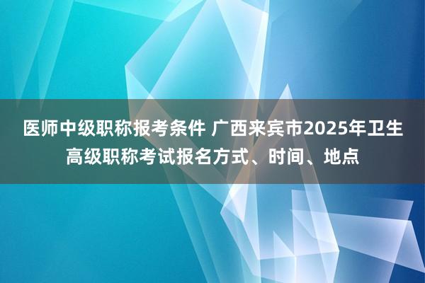 医师中级职称报考条件 广西来宾市2025年卫生高级职称考试报名方式、时间、地点