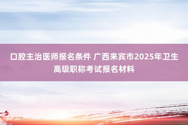 口腔主治医师报名条件 广西来宾市2025年卫生高级职称考试报名材料