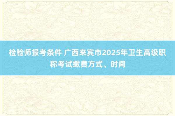 检验师报考条件 广西来宾市2025年卫生高级职称考试缴费方式、时间