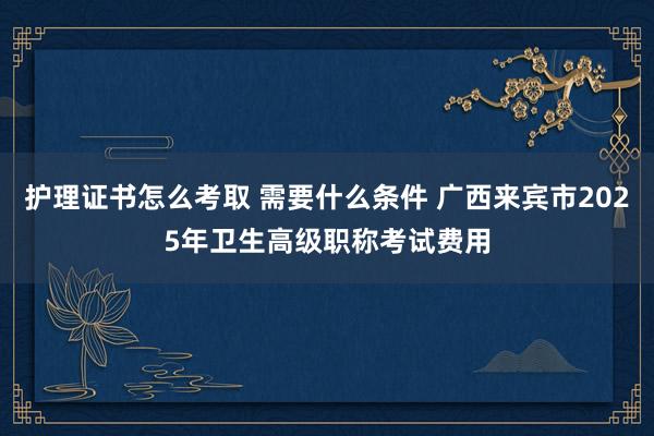 护理证书怎么考取 需要什么条件 广西来宾市2025年卫生高级职称考试费用