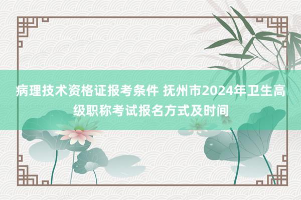 病理技术资格证报考条件 抚州市2024年卫生高级职称考试报名方式及时间