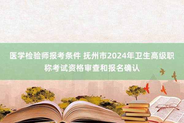 医学检验师报考条件 抚州市2024年卫生高级职称考试资格审查和报名确认