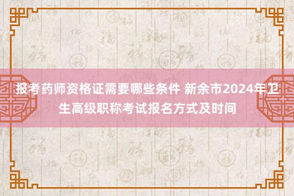 报考药师资格证需要哪些条件 新余市2024年卫生高级职称考试报名方式及时间