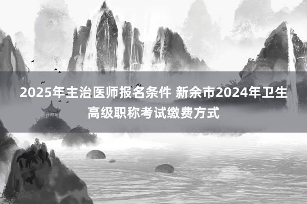 2025年主治医师报名条件 新余市2024年卫生高级职称考试缴费方式