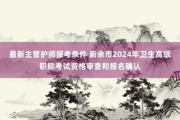 最新主管护师报考条件 新余市2024年卫生高级职称考试资格审查和报名确认