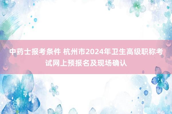 中药士报考条件 杭州市2024年卫生高级职称考试网上预报名及现场确认