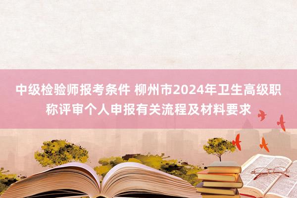 中级检验师报考条件 柳州市2024年卫生高级职称评审个人申报有关流程及材料要求
