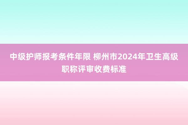 中级护师报考条件年限 柳州市2024年卫生高级职称评审收费标准