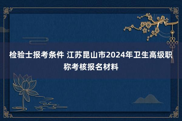 检验士报考条件 江苏昆山市2024年卫生高级职称考核报名材料