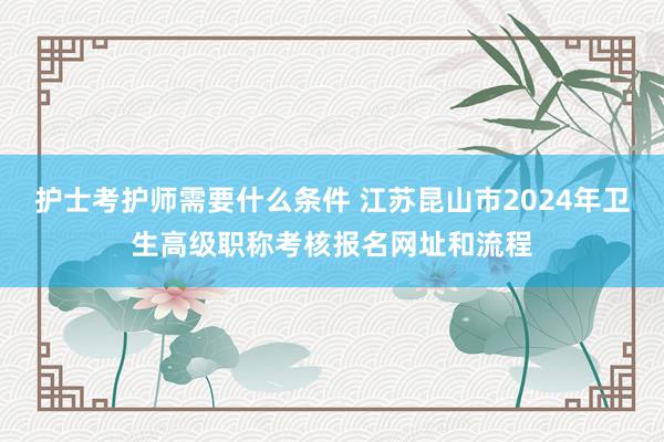 护士考护师需要什么条件 江苏昆山市2024年卫生高级职称考核报名网址和流程