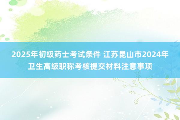 2025年初级药士考试条件 江苏昆山市2024年卫生高级职称考核提交材料注意事项