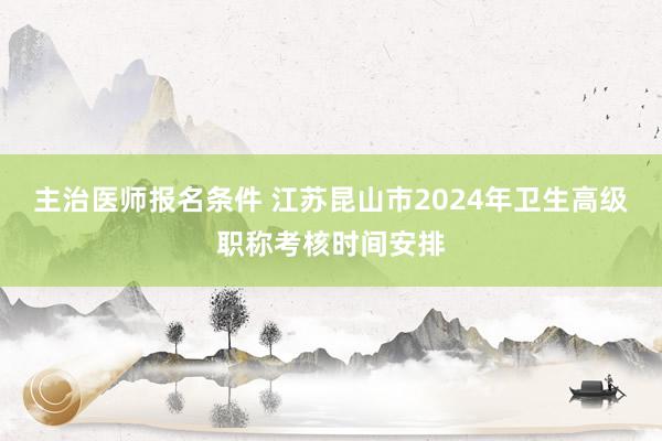 主治医师报名条件 江苏昆山市2024年卫生高级职称考核时间安排
