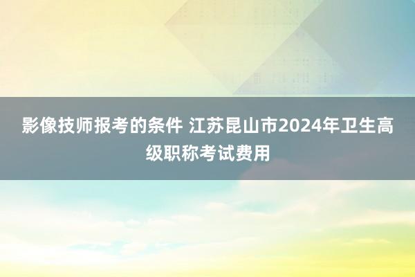 影像技师报考的条件 江苏昆山市2024年卫生高级职称考试费用