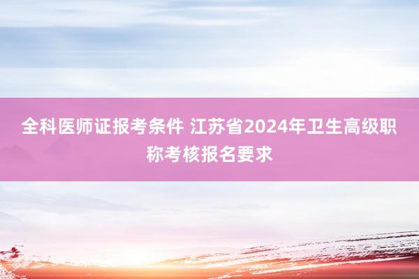 全科医师证报考条件 江苏省2024年卫生高级职称考核报名要求