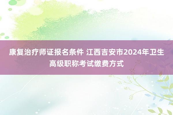 康复治疗师证报名条件 江西吉安市2024年卫生高级职称考试缴费方式