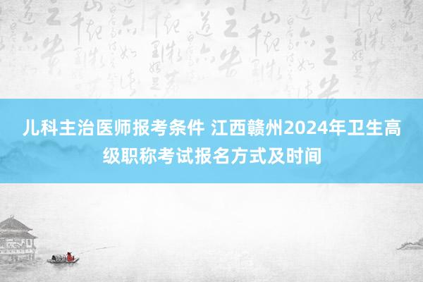 儿科主治医师报考条件 江西赣州2024年卫生高级职称考试报名方式及时间
