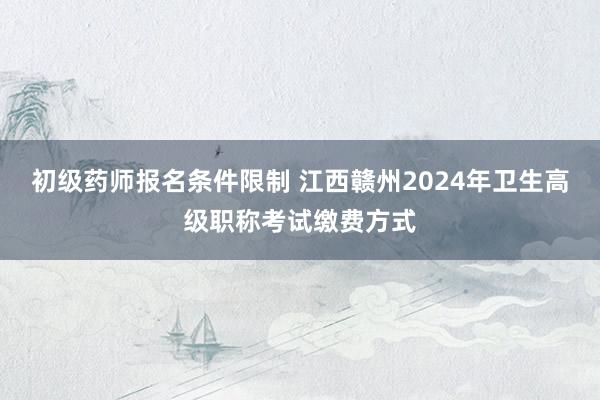 初级药师报名条件限制 江西赣州2024年卫生高级职称考试缴费方式
