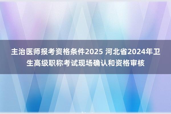 主治医师报考资格条件2025 河北省2024年卫生高级职称考试现场确认和资格审核