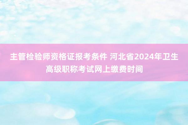 主管检验师资格证报考条件 河北省2024年卫生高级职称考试网上缴费时间