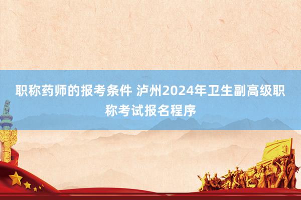 职称药师的报考条件 泸州2024年卫生副高级职称考试报名程序