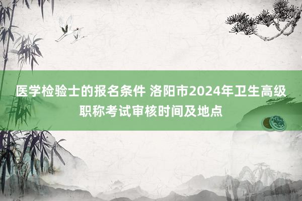 医学检验士的报名条件 洛阳市2024年卫生高级职称考试审核时间及地点