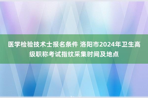 医学检验技术士报名条件 洛阳市2024年卫生高级职称考试指纹采集时间及地点
