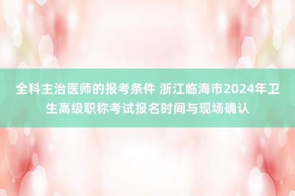 全科主治医师的报考条件 浙江临海市2024年卫生高级职称考试报名时间与现场确认