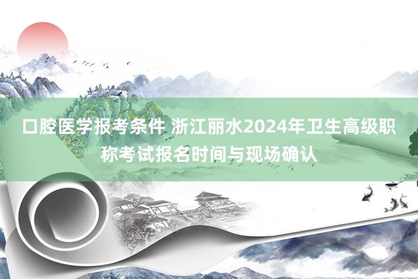 口腔医学报考条件 浙江丽水2024年卫生高级职称考试报名时间与现场确认