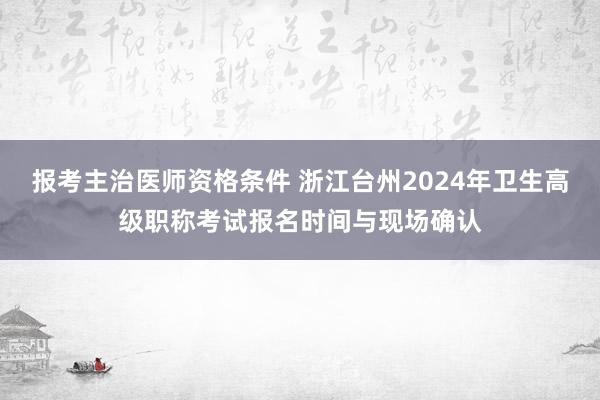 报考主治医师资格条件 浙江台州2024年卫生高级职称考试报名时间与现场确认