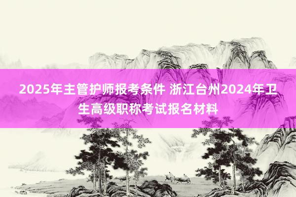 2025年主管护师报考条件 浙江台州2024年卫生高级职称考试报名材料