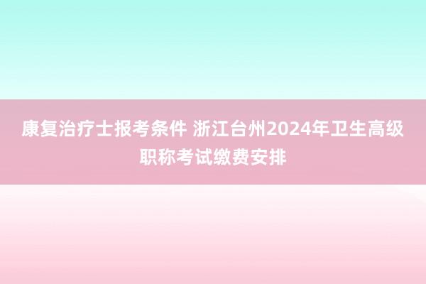 康复治疗士报考条件 浙江台州2024年卫生高级职称考试缴费安排