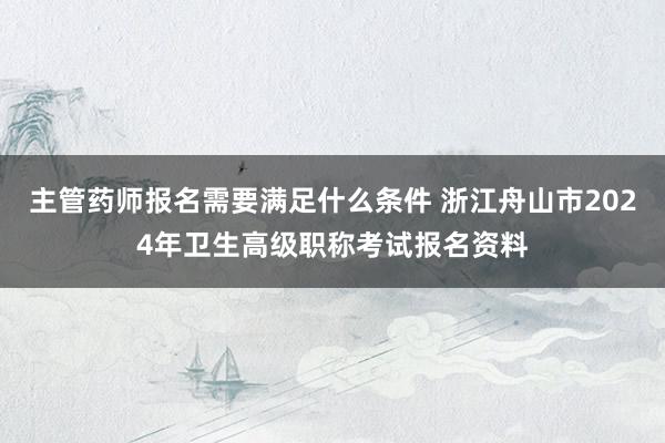 主管药师报名需要满足什么条件 浙江舟山市2024年卫生高级职称考试报名资料