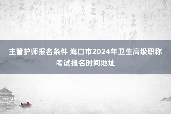 主管护师报名条件 海口市2024年卫生高级职称考试报名时间地址