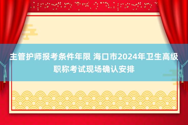 主管护师报考条件年限 海口市2024年卫生高级职称考试现场确认安排