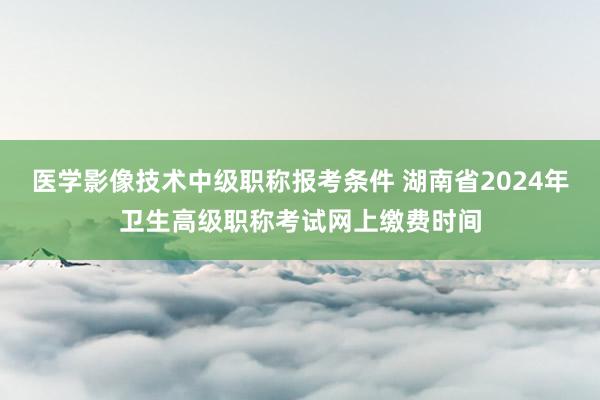 医学影像技术中级职称报考条件 湖南省2024年卫生高级职称考试网上缴费时间