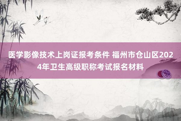 医学影像技术上岗证报考条件 福州市仓山区2024年卫生高级职称考试报名材料