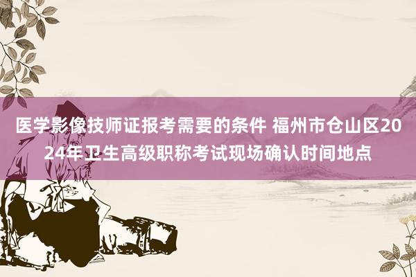 医学影像技师证报考需要的条件 福州市仓山区2024年卫生高级职称考试现场确认时间地点